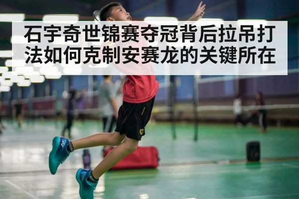 石宇奇世锦赛夺冠背后拉吊打法如何克制安赛龙的关键所在